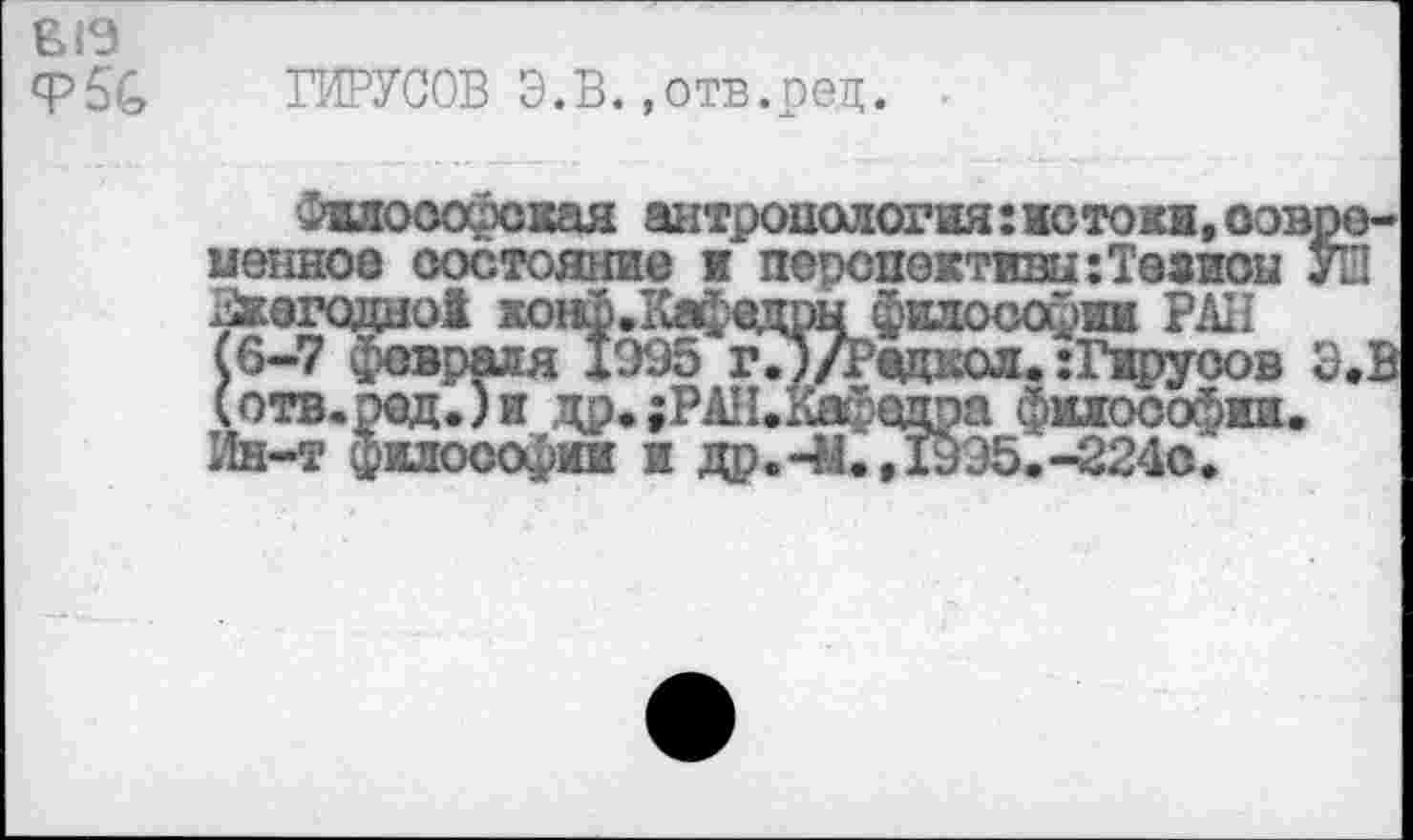 ﻿Ф5С ВИРУСОВ Э.В. »отв.ред.
Философская антропология: истоки, современное состояние и перспектившТеаиоы УШ Зкегодно! хонр.Кафедрыфилософии РАН (6-7 февраля 1995 г.Э/Редкол. :Гируоов Э.В (отв.ред.)и др.;РАН.Кафедра философии. Ин-т философии и др.-М.,19Э5.-224с.